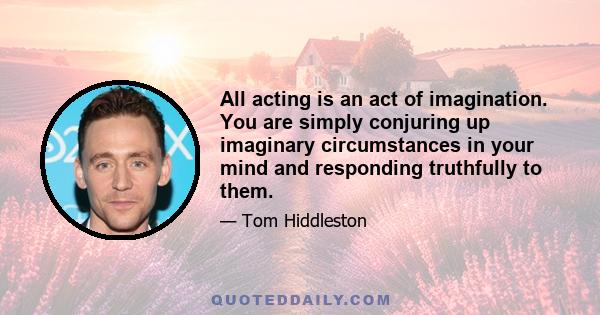 All acting is an act of imagination. You are simply conjuring up imaginary circumstances in your mind and responding truthfully to them.