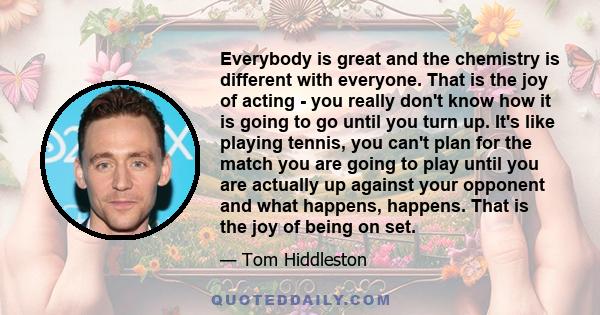 Everybody is great and the chemistry is different with everyone. That is the joy of acting - you really don't know how it is going to go until you turn up. It's like playing tennis, you can't plan for the match you are