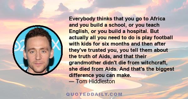 Everybody thinks that you go to Africa and you build a school, or you teach English, or you build a hospital. But actually all you need to do is play football with kids for six months and then after they've trusted you, 