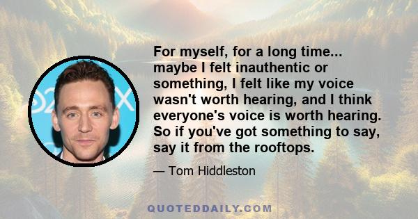 For myself, for a long time... maybe I felt inauthentic or something, I felt like my voice wasn't worth hearing, and I think everyone's voice is worth hearing. So if you've got something to say, say it from the rooftops.