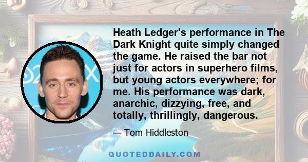 Heath Ledger's performance in The Dark Knight quite simply changed the game. He raised the bar not just for actors in superhero films, but young actors everywhere; for me. His performance was dark, anarchic, dizzying,