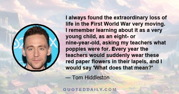 I always found the extraordinary loss of life in the First World War very moving. I remember learning about it as a very young child, as an eight- or nine-year-old, asking my teachers what poppies were for. Every year