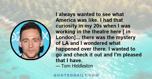 I always wanted to see what America was like. I had that curiosity in my 20s when I was working in the theatre here [ in London]... there was the mystery of LA and I wondered what happened over there. I wanted to go and 