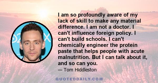 I am so profoundly aware of my lack of skill to make any material difference. I am not a doctor. I can't influence foreign policy. I can't build schools. I can't chemically engineer the protein paste that helps people