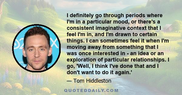 I definitely go through periods where I'm in a particular mood, or there's a consistent imaginative context that I feel I'm in, and I'm drawn to certain things. I can sometimes feel it when I'm moving away from