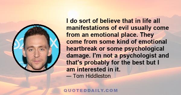 I do sort of believe that in life all manifestations of evil usually come from an emotional place. They come from some kind of emotional heartbreak or some psychological damage. I'm not a psychologist and that's