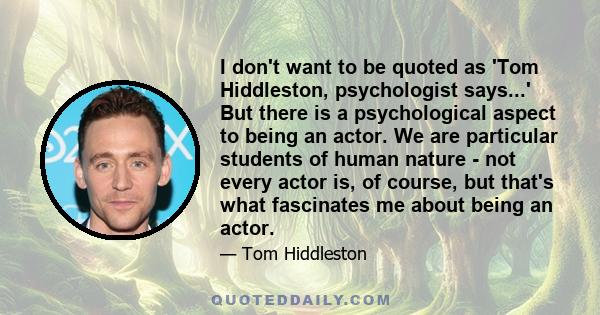 I don't want to be quoted as 'Tom Hiddleston, psychologist says...' But there is a psychological aspect to being an actor. We are particular students of human nature - not every actor is, of course, but that's what