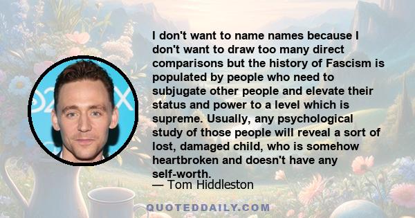 I don't want to name names because I don't want to draw too many direct comparisons but the history of Fascism is populated by people who need to subjugate other people and elevate their status and power to a level