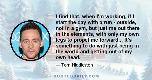 I find that, when I'm working, if I start the day with a run - outside, not in a gym, but just me out there in the elements, with only my own legs to propel me forward... It's something to do with just being in the