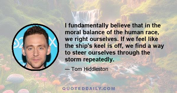 I fundamentally believe that in the moral balance of the human race, we right ourselves. If we feel like the ship's keel is off, we find a way to steer ourselves through the storm repeatedly.