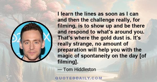 I learn the lines as soon as I can and then the challenge really, for filming, is to show up and be there and respond to what's around you. That's where the gold dust is. It's really strange, no amount of preparation