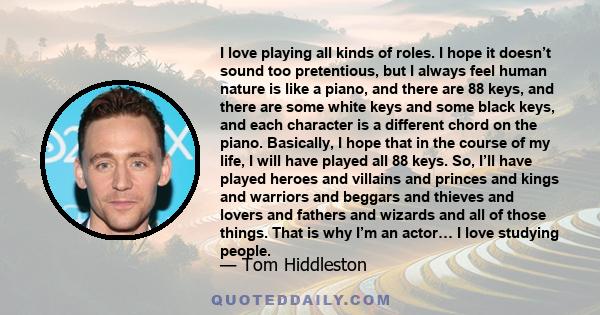 I love playing all kinds of roles. I hope it doesn’t sound too pretentious, but I always feel human nature is like a piano, and there are 88 keys, and there are some white keys and some black keys, and each character is 