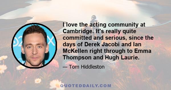 I love the acting community at Cambridge. It's really quite committed and serious, since the days of Derek Jacobi and Ian McKellen right through to Emma Thompson and Hugh Laurie.