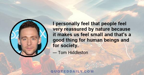 I personally feel that people feel very reassured by nature because it makes us feel small and that's a good thing for human beings and for society.