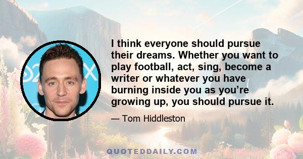 I think everyone should pursue their dreams. Whether you want to play football, act, sing, become a writer or whatever you have burning inside you as you’re growing up, you should pursue it.