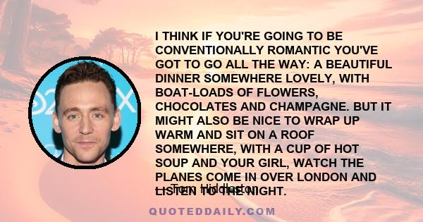 I THINK IF YOU'RE GOING TO BE CONVENTIONALLY ROMANTIC YOU'VE GOT TO GO ALL THE WAY: A BEAUTIFUL DINNER SOMEWHERE LOVELY, WITH BOAT-LOADS OF FLOWERS, CHOCOLATES AND CHAMPAGNE. BUT IT MIGHT ALSO BE NICE TO WRAP UP WARM