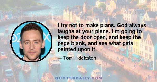 I try not to make plans. God always laughs at your plans. I’m going to keep the door open, and keep the page blank, and see what gets painted upon it.