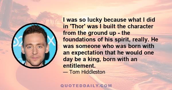 I was so lucky because what I did in 'Thor' was I built the character from the ground up - the foundations of his spirit, really. He was someone who was born with an expectation that he would one day be a king, born