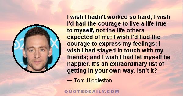 I wish I hadn't worked so hard; I wish I'd had the courage to live a life true to myself, not the life others expected of me; I wish I'd had the courage to express my feelings; I wish I had stayed in touch with my