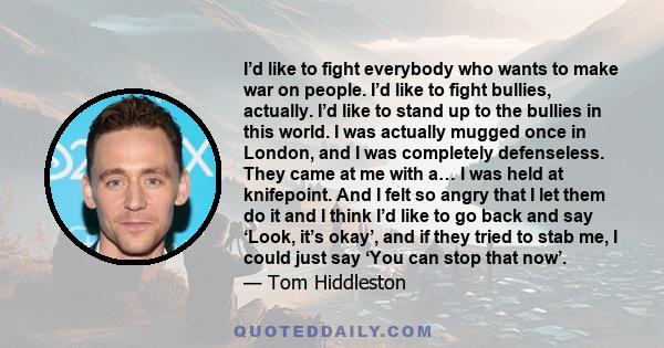 I’d like to fight everybody who wants to make war on people. I’d like to fight bullies, actually. I’d like to stand up to the bullies in this world. I was actually mugged once in London, and I was completely