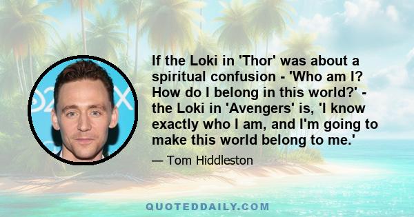 If the Loki in 'Thor' was about a spiritual confusion - 'Who am I? How do I belong in this world?' - the Loki in 'Avengers' is, 'I know exactly who I am, and I'm going to make this world belong to me.'