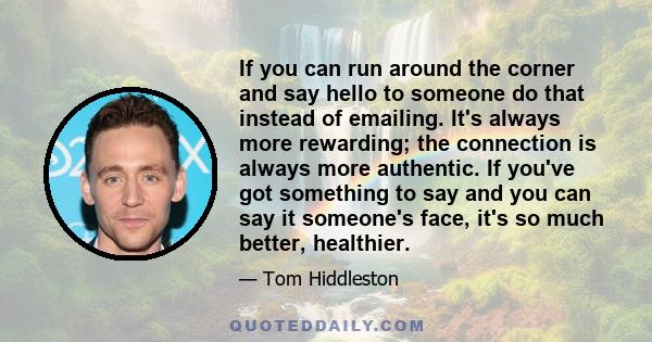 If you can run around the corner and say hello to someone do that instead of emailing. It's always more rewarding; the connection is always more authentic. If you've got something to say and you can say it someone's