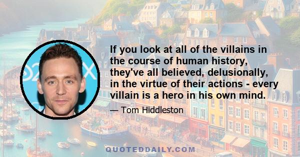 If you look at all of the villains in the course of human history, they've all believed, delusionally, in the virtue of their actions - every villain is a hero in his own mind.