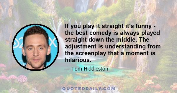 If you play it straight it's funny - the best comedy is always played straight down the middle. The adjustment is understanding from the screenplay that a moment is hilarious.