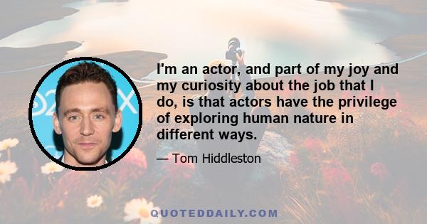 I'm an actor, and part of my joy and my curiosity about the job that I do, is that actors have the privilege of exploring human nature in different ways.