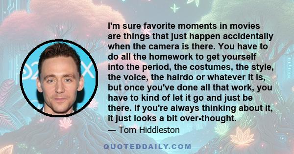 I'm sure favorite moments in movies are things that just happen accidentally when the camera is there. You have to do all the homework to get yourself into the period, the costumes, the style, the voice, the hairdo or