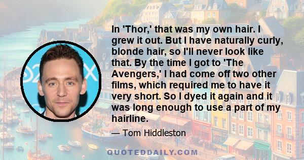 In 'Thor,' that was my own hair. I grew it out. But I have naturally curly, blonde hair, so I'll never look like that. By the time I got to 'The Avengers,' I had come off two other films, which required me to have it