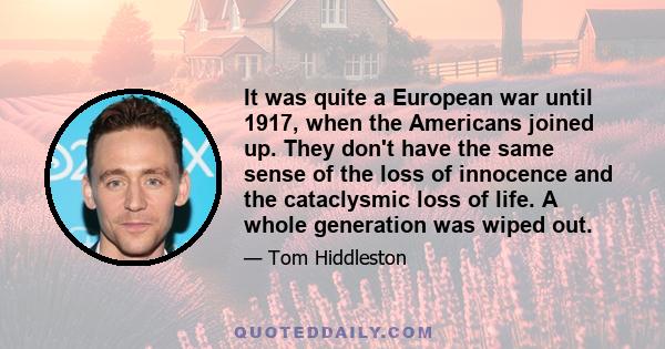 It was quite a European war until 1917, when the Americans joined up. They don't have the same sense of the loss of innocence and the cataclysmic loss of life. A whole generation was wiped out.