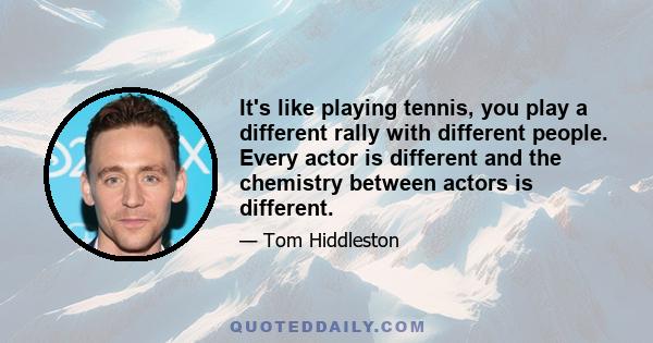 It's like playing tennis, you play a different rally with different people. Every actor is different and the chemistry between actors is different.