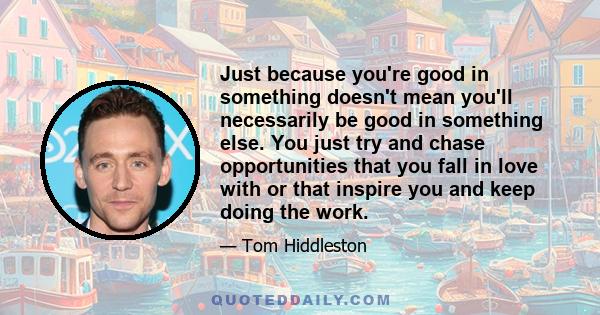 Just because you're good in something doesn't mean you'll necessarily be good in something else. You just try and chase opportunities that you fall in love with or that inspire you and keep doing the work.