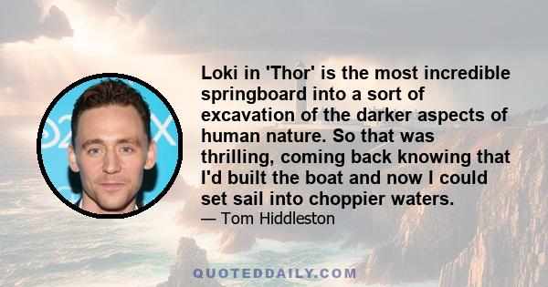 Loki in 'Thor' is the most incredible springboard into a sort of excavation of the darker aspects of human nature. So that was thrilling, coming back knowing that I'd built the boat and now I could set sail into