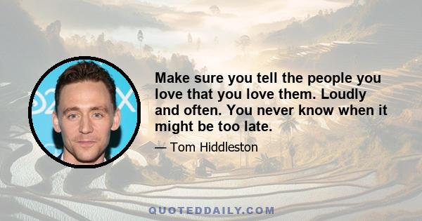 Make sure you tell the people you love that you love them. Loudly and often. You never know when it might be too late.