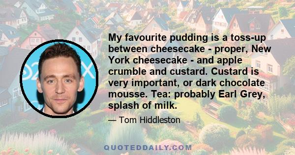 My favourite pudding is a toss-up between cheesecake - proper, New York cheesecake - and apple crumble and custard. Custard is very important, or dark chocolate mousse. Tea: probably Earl Grey, splash of milk.