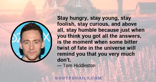 Stay hungry, stay young, stay foolish, stay curious, and above all, stay humble because just when you think you got all the answers, is the moment when some bitter twist of fate in the universe will remind you that you