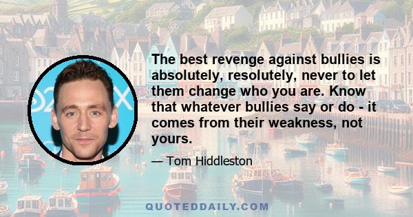 The best revenge against bullies is absolutely, resolutely, never to let them change who you are. Know that whatever bullies say or do - it comes from their weakness, not yours.