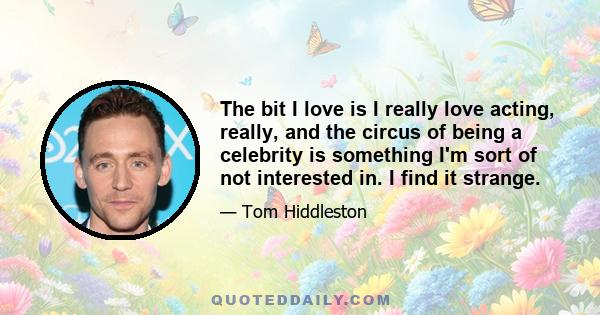 The bit I love is I really love acting, really, and the circus of being a celebrity is something I'm sort of not interested in. I find it strange.