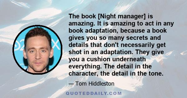 The book [Night manager] is amazing. It is amazing to act in any book adaptation, because a book gives you so many secrets and details that don't necessarily get shot in an adaptation. They give you a cushion underneath 