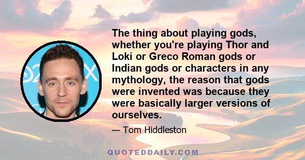 The thing about playing gods, whether you're playing Thor and Loki or Greco Roman gods or Indian gods or characters in any mythology, the reason that gods were invented was because they were basically larger versions of 