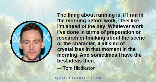 The thing about running is, if I run in the morning before work, I feel like I'm ahead of the day. Whatever work I've done in terms of preparation or research or thinking about the scene or the character, it all kind of 