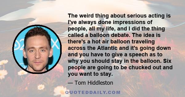 The weird thing about serious acting is I've always done impressions of people, all my life, and I did the thing called a balloon debate. The idea is there's a hot air balloon traveling across the Atlantic and it's