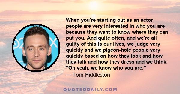 When you're starting out as an actor people are very interested in who you are because they want to know where they can put you. And quite often, and we're all guilty of this is our lives, we judge very quickly and we