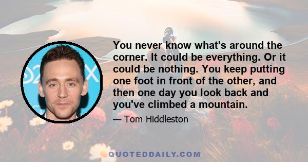 You never know what's around the corner. It could be everything. Or it could be nothing. You keep putting one foot in front of the other, and then one day you look back and you've climbed a mountain.