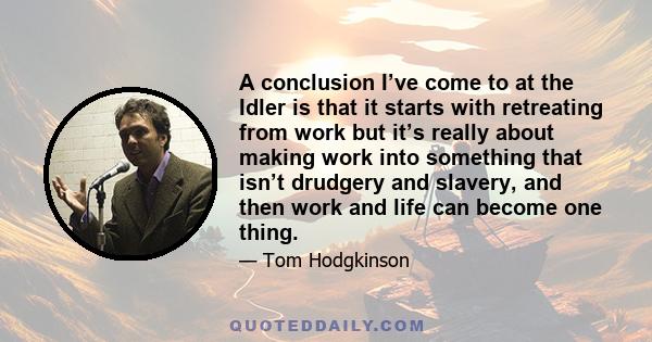 A conclusion I’ve come to at the Idler is that it starts with retreating from work but it’s really about making work into something that isn’t drudgery and slavery, and then work and life can become one thing.