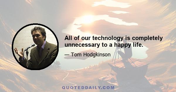 All of our technology is completely unnecessary to a happy life.