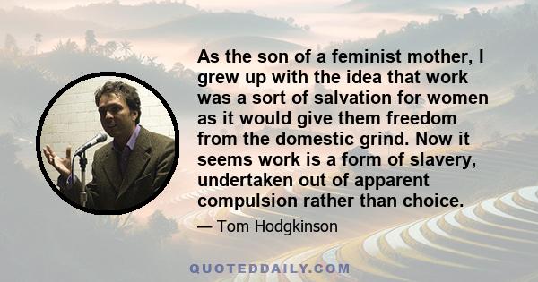 As the son of a feminist mother, I grew up with the idea that work was a sort of salvation for women as it would give them freedom from the domestic grind. Now it seems work is a form of slavery, undertaken out of