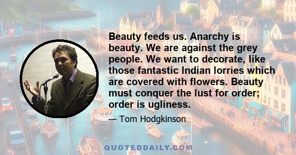 Beauty feeds us. Anarchy is beauty. We are against the grey people. We want to decorate, like those fantastic Indian lorries which are covered with flowers. Beauty must conquer the lust for order; order is ugliness.